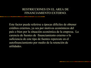 RESTRICCIONES EN EL AREA DE
FINANCIAMIENTO EXTERNO.
Este factor puede referirse a épocas difíciles de obtener
créditos externos, ya sea por motivos económicos del
país o bien por la situación económica de la empresa. La
carencia de fuentes de financiamiento externo o la
suficiencia de este tipo de fuentes repercute en el
autofinanciamiento por medio de la retención de
utilidades.
 