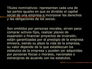 Títulos nominativos: representan cada una de
las partes iguales en que es dividido el capital
social de una empresa e incorporar los derechos
y las obligaciones de los socios.
Son emitidos por personas morales, sirven para:
comprar activos fijos, realizar planes de
expansión o financiar proyectos de inversión,
están garantizadas por el prestigio de la empresa
emisora, siendo su plazo la vida de la empresa,
su valor depende de lo que establezcan los
estatutos de la empresa y pueden ser adquiridas
por personas físicas o morales, nacionales o
extranjeras de acuerdo con los estatutos.
 