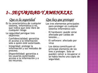 Que es la seguridad Es la característica de cualquier sistema, informático o no, que indica que este libre de cualquier riesgo La seguridad persigue tres objetivos: Confidencialidad: garantiza el acceso a la información solo a quien esté autorizado. Integridad: protege la información y sus metodos de proceso. Disponibilidad: garantiza a los usuarios autorizados acceso a la información y a los recursos. Que hay que proteger Los tres elementos principales para proteger en cualquier sistema informático son: El hardware: puede verse afectado por caídas de tensión... El software: afectado por virus Los datos:constituyen el principal elemento de los tres a proteger. Solo se pueden volver a recuperar si se había hecho una copia de seguridad. 