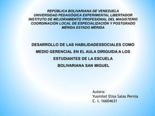 REPÚBLICA BOLIVARIANA DE VENEZUELA UNIVERSIDAD PEDAGÓGICA EXPERIMENTAL LIBERTADOR INSTITUTO DE MEJORAMIENTO PROFESIONAL DEL MAGISTERIO COORDINACIÓN LOCAL DE ESPECIALIZACIÓN Y POSTGRADO MÉRIDA ESTADO MÉRIDA DESARROLLO DE LAS HABILIDADESSOCIALES COMO MEDIO GERENCIAL EN EL AULA DIRIGUIDA A LOS ESTUDIANTES DE LA ESCUELA BOLIVARIANA SAN MIGUEL                                                      .  Autora:  Yusmilet Elisa Salas PerniaC. I. 16604631  