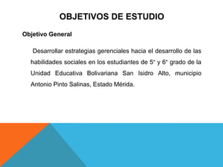 OBJETIVOS DE ESTUDIOObjetivo General Desarrollar estrategias gerenciales hacia el desarrollo de las habilidades sociales en los estudiantes de 5° y 6° grado de la Unidad Educativa Bolivariana San Isidro Alto, municipio Antonio Pinto Salinas, Estado Mérida.