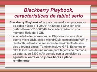 Blackberry Playbook , características de tablet serio Blackberry Playbook ofrece al consumidor un procesador de doble núcleo (TI OMAP 4430) de 1 GHz con chip gráfico PowerVR SGX540, todo aderezado con una memoria RAM de 1 GB. En el apartado de conexiones, el Playbook dispone de un puerto micro USB, salida microHDMI, conectividad WiFi y bluetooth, además de sensores de movimiento de seis ejes y brújula digital. También incluye GPS. Echamos en falta la inclusión de una ranura para tarjetas de memoria. La batería, de 5300 mAh cumple con la condición de aguantar al entre ocho y diez horas a pleno rendimiento 