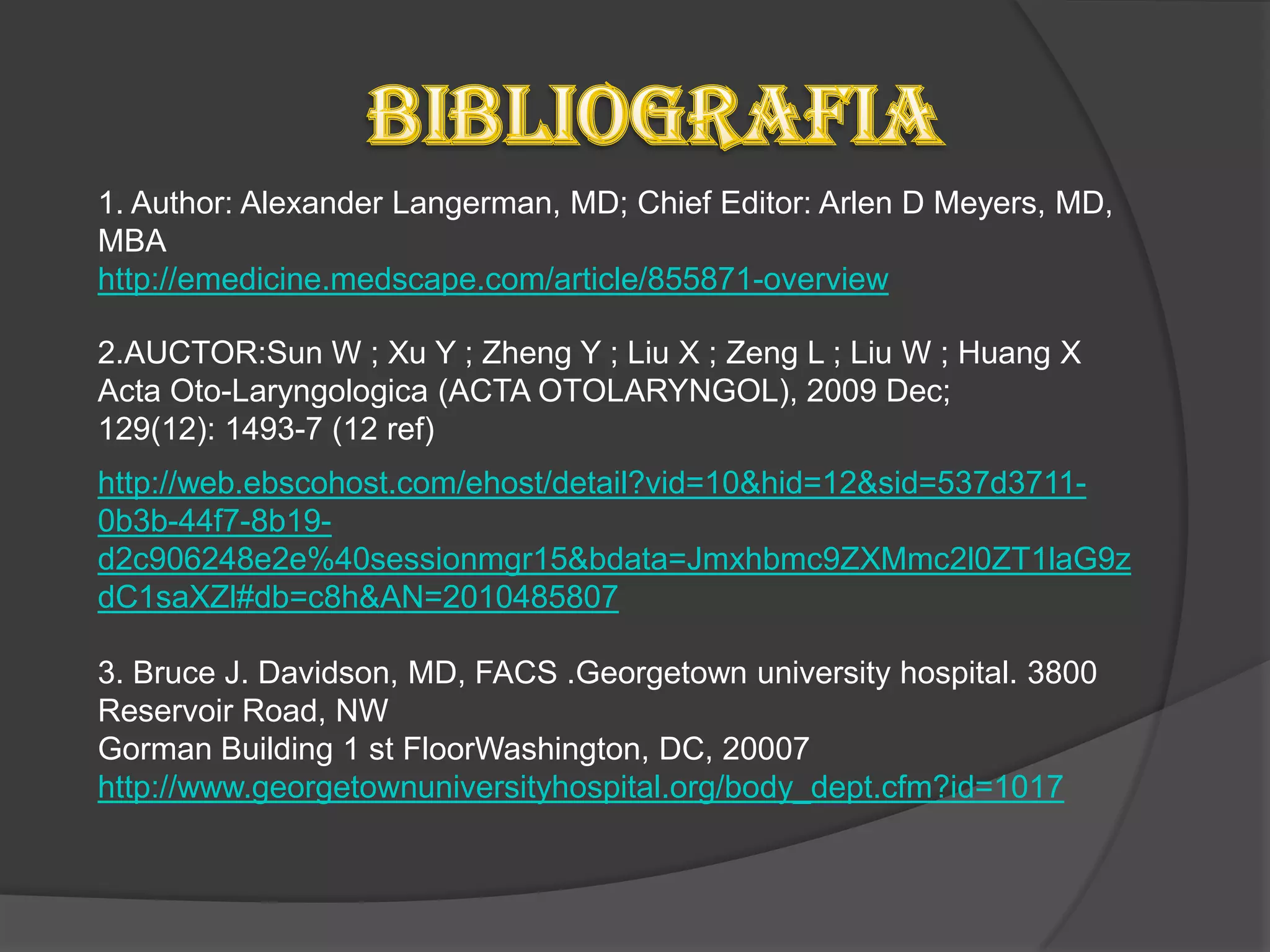 1. Author: Alexander Langerman, MD; Chief Editor: Arlen D Meyers, MD,
MBA
http://emedicine.medscape.com/article/855871-overview

2.AUCTOR:Sun W ; Xu Y ; Zheng Y ; Liu X ; Zeng L ; Liu W ; Huang X
Acta Oto-Laryngologica (ACTA OTOLARYNGOL), 2009 Dec;
129(12): 1493-7 (12 ref)
http://web.ebscohost.com/ehost/detail?vid=10&hid=12&sid=537d3711-
0b3b-44f7-8b19-
d2c906248e2e%40sessionmgr15&bdata=Jmxhbmc9ZXMmc2l0ZT1laG9z
dC1saXZl#db=c8h&AN=2010485807

3. Bruce J. Davidson, MD, FACS .Georgetown university hospital. 3800
Reservoir Road, NW
Gorman Building 1 st FloorWashington, DC, 20007
http://www.georgetownuniversityhospital.org/body_dept.cfm?id=1017
 