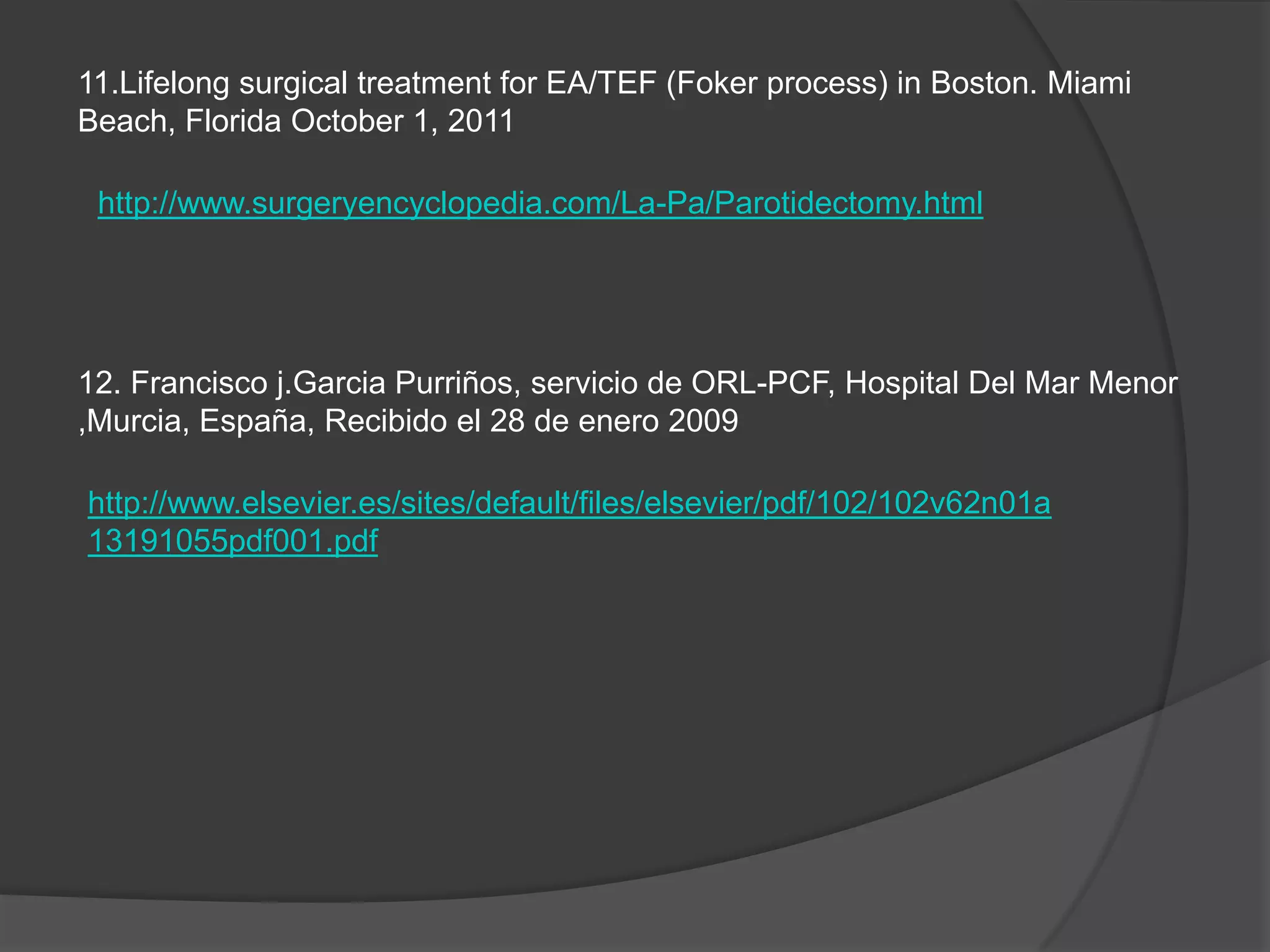 11.Lifelong surgical treatment for EA/TEF (Foker process) in Boston. Miami
Beach, Florida October 1, 2011

 http://www.surgeryencyclopedia.com/La-Pa/Parotidectomy.html




12. Francisco j.Garcia Purriños, servicio de ORL-PCF, Hospital Del Mar Menor
,Murcia, España, Recibido el 28 de enero 2009

http://www.elsevier.es/sites/default/files/elsevier/pdf/102/102v62n01a
13191055pdf001.pdf
 