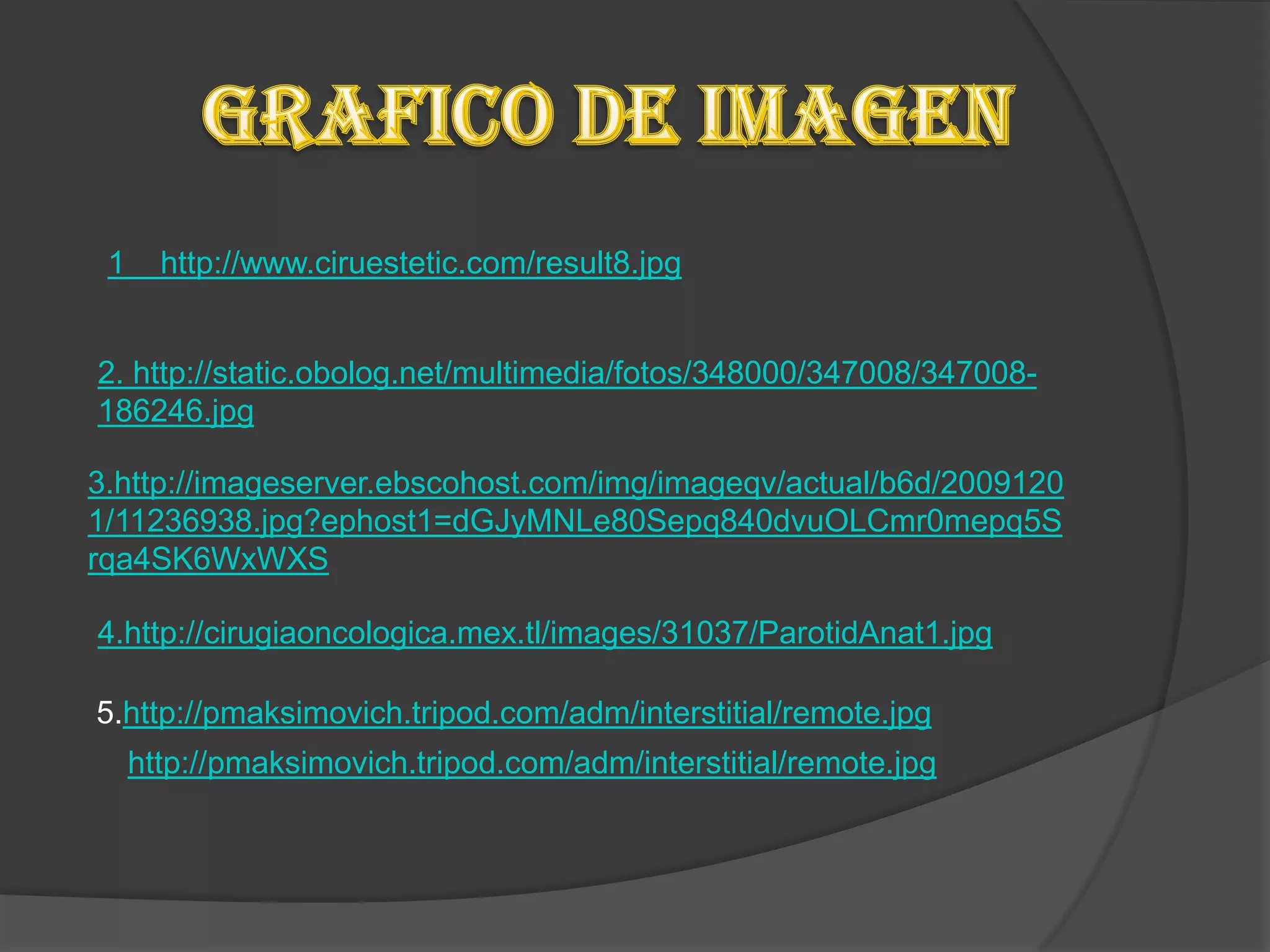 1     http://www.ciruestetic.com/result8.jpg


2. http://static.obolog.net/multimedia/fotos/348000/347008/347008-
186246.jpg

3.http://imageserver.ebscohost.com/img/imageqv/actual/b6d/2009120
1/11236938.jpg?ephost1=dGJyMNLe80Sepq840dvuOLCmr0mepq5S
rqa4SK6WxWXS

4.http://cirugiaoncologica.mex.tl/images/31037/ParotidAnat1.jpg

5.http://pmaksimovich.tripod.com/adm/interstitial/remote.jpg
     http://pmaksimovich.tripod.com/adm/interstitial/remote.jpg
 