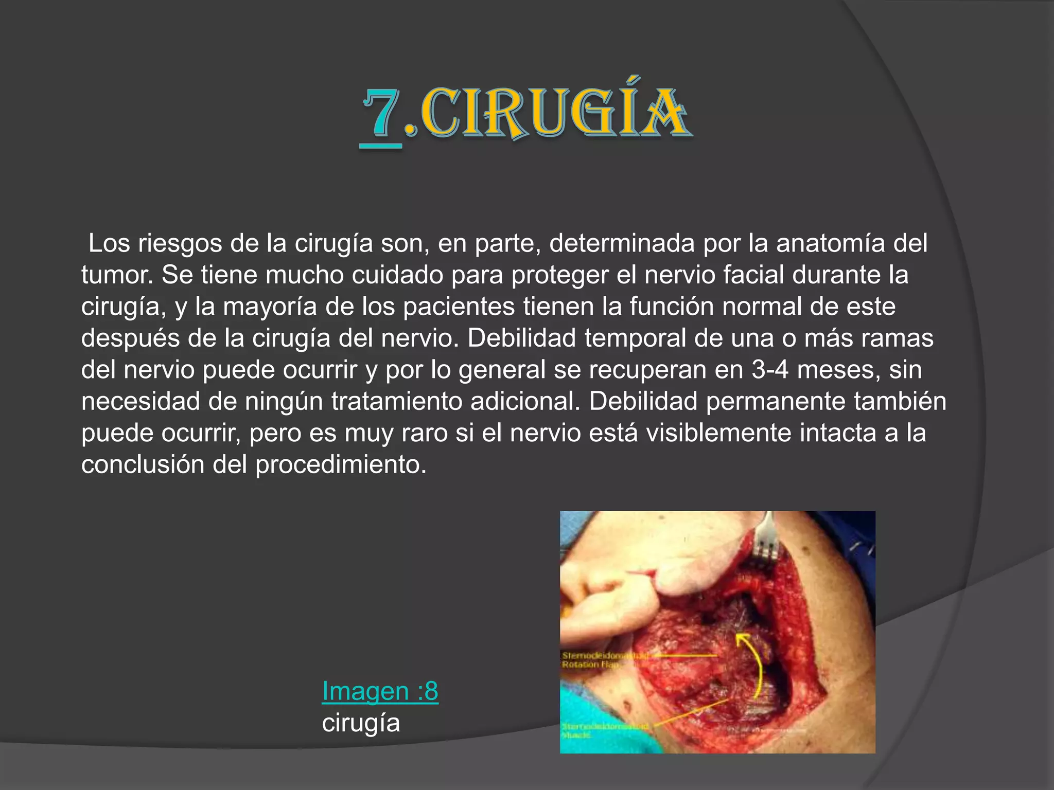 Los riesgos de la cirugía son, en parte, determinada por la anatomía del
tumor. Se tiene mucho cuidado para proteger el nervio facial durante la
cirugía, y la mayoría de los pacientes tienen la función normal de este
después de la cirugía del nervio. Debilidad temporal de una o más ramas
del nervio puede ocurrir y por lo general se recuperan en 3-4 meses, sin
necesidad de ningún tratamiento adicional. Debilidad permanente también
puede ocurrir, pero es muy raro si el nervio está visiblemente intacta a la
conclusión del procedimiento.




                    Imagen :8
                    cirugía
 