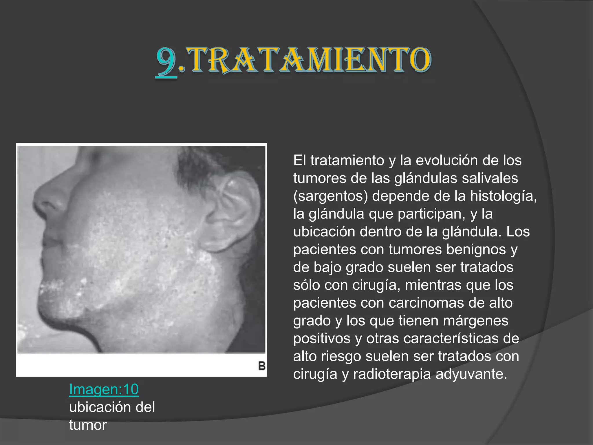 El tratamiento y la evolución de los
                tumores de las glándulas salivales
                (sargentos) depende de la histología,
                la glándula que participan, y la
                ubicación dentro de la glándula. Los
                pacientes con tumores benignos y
                de bajo grado suelen ser tratados
                sólo con cirugía, mientras que los
                pacientes con carcinomas de alto
                grado y los que tienen márgenes
                positivos y otras características de
                alto riesgo suelen ser tratados con
                cirugía y radioterapia adyuvante.
Imagen:10
ubicación del
tumor
 