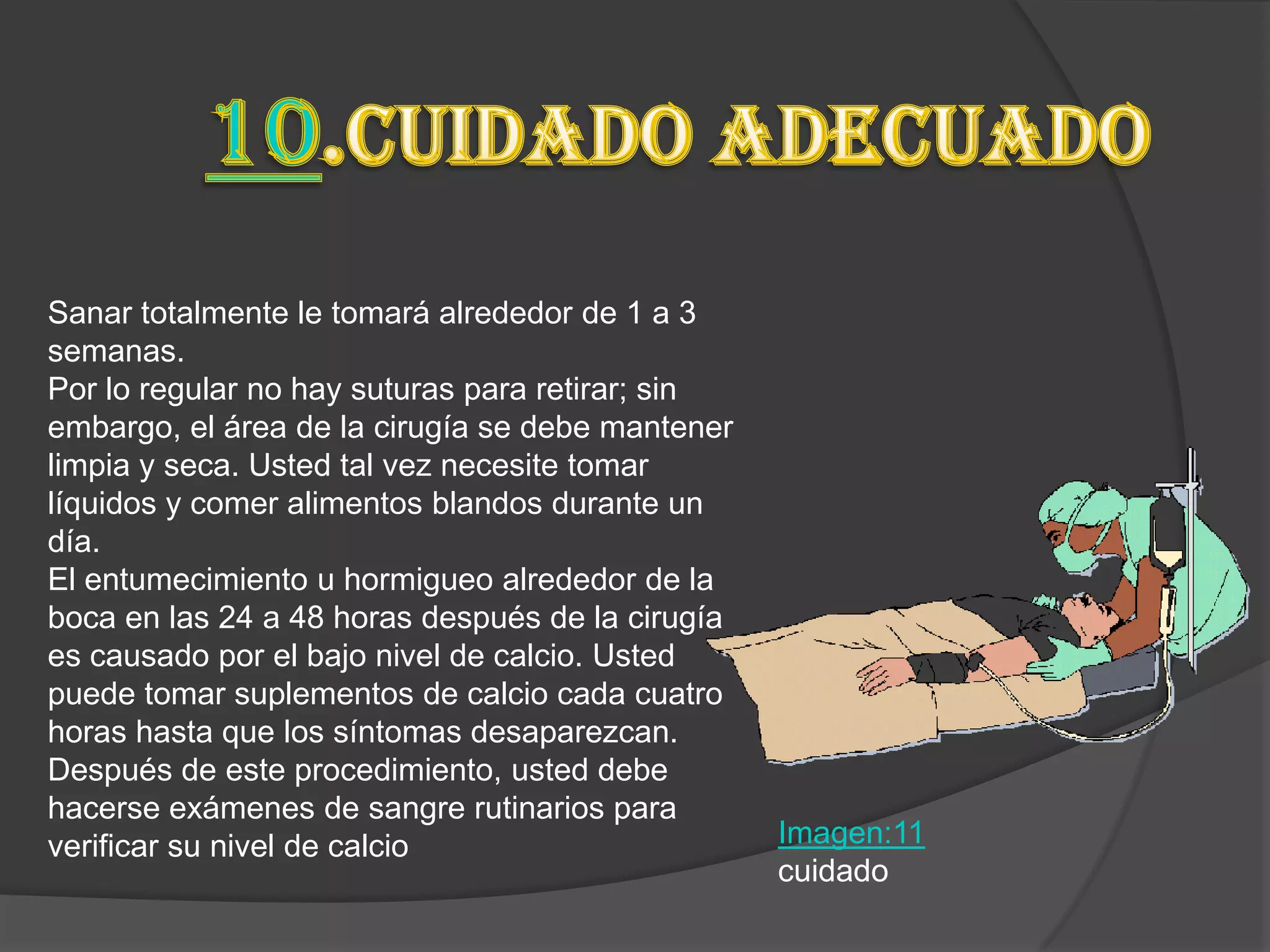 Sanar totalmente le tomará alrededor de 1 a 3
semanas.
Por lo regular no hay suturas para retirar; sin
embargo, el área de la cirugía se debe mantener
limpia y seca. Usted tal vez necesite tomar
líquidos y comer alimentos blandos durante un
día.
El entumecimiento u hormigueo alrededor de la
boca en las 24 a 48 horas después de la cirugía
es causado por el bajo nivel de calcio. Usted
puede tomar suplementos de calcio cada cuatro
horas hasta que los síntomas desaparezcan.
Después de este procedimiento, usted debe
hacerse exámenes de sangre rutinarios para
verificar su nivel de calcio                      Imagen:11
                                                  cuidado
 