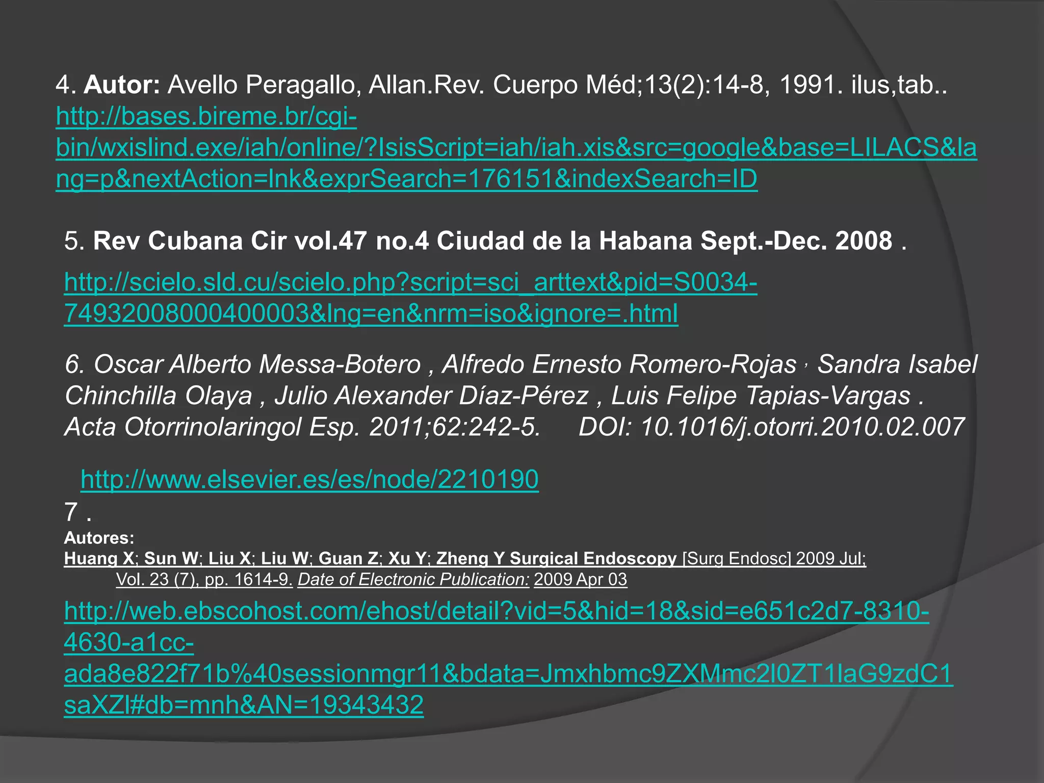 4. Autor: Avello Peragallo, Allan.Rev. Cuerpo Méd;13(2):14-8, 1991. ilus,tab..
http://bases.bireme.br/cgi-
bin/wxislind.exe/iah/online/?IsisScript=iah/iah.xis&src=google&base=LILACS&la
ng=p&nextAction=lnk&exprSearch=176151&indexSearch=ID

5. Rev Cubana Cir vol.47 no.4 Ciudad de la Habana Sept.-Dec. 2008 .
http://scielo.sld.cu/scielo.php?script=sci_arttext&pid=S0034-
74932008000400003&lng=en&nrm=iso&ignore=.html
6. Oscar Alberto Messa-Botero , Alfredo Ernesto Romero-Rojas , Sandra Isabel
Chinchilla Olaya , Julio Alexander Díaz-Pérez , Luis Felipe Tapias-Vargas .
Acta Otorrinolaringol Esp. 2011;62:242-5. DOI: 10.1016/j.otorri.2010.02.007

 http://www.elsevier.es/es/node/2210190
7.
Autores:
Huang X; Sun W; Liu X; Liu W; Guan Z; Xu Y; Zheng Y Surgical Endoscopy [Surg Endosc] 2009 Jul;
      Vol. 23 (7), pp. 1614-9. Date of Electronic Publication: 2009 Apr 03
http://web.ebscohost.com/ehost/detail?vid=5&hid=18&sid=e651c2d7-8310-
4630-a1cc-
ada8e822f71b%40sessionmgr11&bdata=Jmxhbmc9ZXMmc2l0ZT1laG9zdC1
saXZl#db=mnh&AN=19343432
 