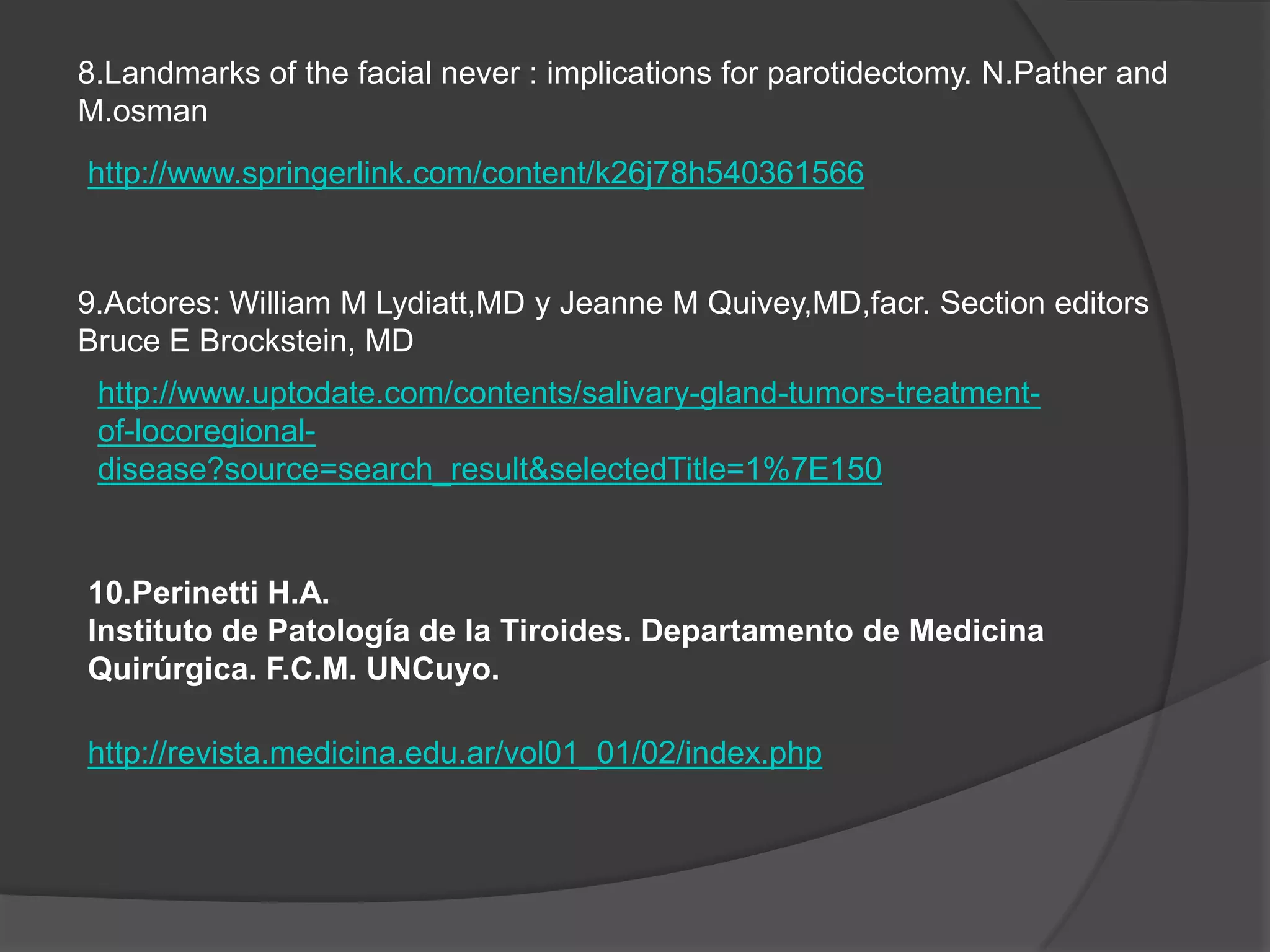 8.Landmarks of the facial never : implications for parotidectomy. N.Pather and
M.osman
http://www.springerlink.com/content/k26j78h540361566



9.Actores: William M Lydiatt,MD y Jeanne M Quivey,MD,facr. Section editors
Bruce E Brockstein, MD
 http://www.uptodate.com/contents/salivary-gland-tumors-treatment-
 of-locoregional-
 disease?source=search_result&selectedTitle=1%7E150


10.Perinetti H.A.
Instituto de Patología de la Tiroides. Departamento de Medicina
Quirúrgica. F.C.M. UNCuyo.

http://revista.medicina.edu.ar/vol01_01/02/index.php
 