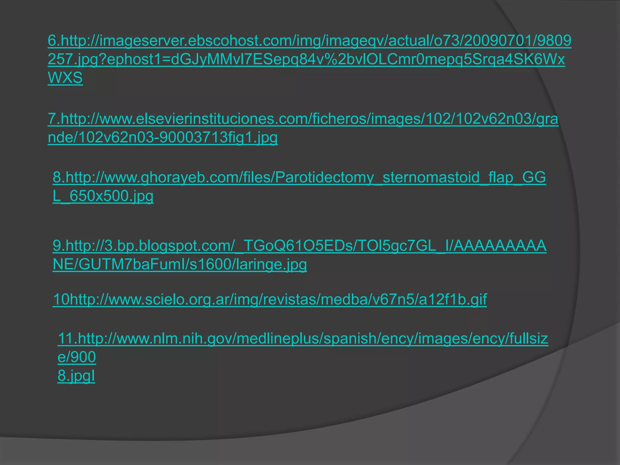 6.http://imageserver.ebscohost.com/img/imageqv/actual/o73/20090701/9809
257.jpg?ephost1=dGJyMMvl7ESepq84v%2bvlOLCmr0mepq5Srqa4SK6Wx
WXS

7.http://www.elsevierinstituciones.com/ficheros/images/102/102v62n03/gra
nde/102v62n03-90003713fig1.jpg

8.http://www.ghorayeb.com/files/Parotidectomy_sternomastoid_flap_GG
L_650x500.jpg


9.http://3.bp.blogspot.com/_TGoQ61O5EDs/TOl5gc7GL_I/AAAAAAAAA
NE/GUTM7baFumI/s1600/laringe.jpg

10http://www.scielo.org.ar/img/revistas/medba/v67n5/a12f1b.gif

 11.http://www.nlm.nih.gov/medlineplus/spanish/ency/images/ency/fullsiz
 e/900
 8.jpgI
 