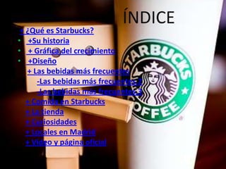 ÍNDICE
 + ¿Qué es Starbucks?
• +Su historia
• + Gráfica del crecimiento
• +Diseño
   + Las bebidas más frecuentes
      -Las bebidas más frecuentes.2
      -Las bebidas más frecuentes.3
   + Comida en Starbucks
   + La tienda
   + Curiosidades
   + Locales en Madrid
   + Vídeo y página oficial
 