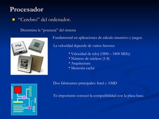 Procesador “ Cerebro” del ordenador. Determina la “potencia” del sistema La velocidad depende de varios factores Fundamental en aplicaciones de cálculo intensivo y juegos. Dos fabricantes principales: Intel y AMD Velocidad de reloj (1800 – 3400 MHz) Número de núcleos (1-8) Arquitectura Memoria caché Es importante conocer la compatibilidad con la placa base. 