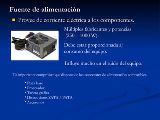 Fuente de alimentación Provee de corriente eléctrica a los componentes. Múltiples fabricantes y potencias (250 – 1000 W). Debe estar proporcionada al consumo del equipo. Influye mucho en el ruido del equipo. Es importante comprobar que dispone de los conectores de alimentación compatibles. Placa base Procesador Tarjeta gráfica Discos duros SATA / PATA Accesorios  