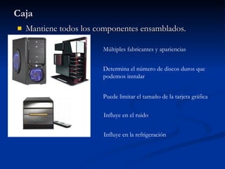 Caja Mantiene todos los componentes ensamblados. Múltiples fabricantes y apariencias Determina el número de discos duros que podemos instalar Puede limitar el tamaño de la tarjeta gráfica Influye en el ruido Influye en la refrigeración 