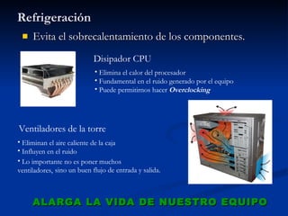Refrigeración Evita el sobrecalentamiento de los componentes. ALARGA LA VIDA DE NUESTRO EQUIPO Lo importante no es poner muchos ventiladores,  sino un buen flujo de entrada y salida. Disipador CPU Elimina el calor del procesador Fundamental en el ruido generado por el equipo Puede permitirnos hacer  Overclocking Ventiladores de la torre Eliminan el aire caliente de la caja Influyen en el ruido 