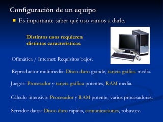 Configuración de un equipo Es importante saber qué uso vamos a darle. Ofimática / Internet: Requisitos bajos. Reproductor multimedia:  Disco duro  grande,  tarjeta gráfica  media. Cálculo intensivo:  Procesador  y  RAM  potente, varios procesadores. Servidor datos:  Disco duro  rápido,  comunicaciones , robustez. Juegos:  Procesador  y  tarjeta   gráfica  potentes,  RAM  media. Distintos usos requieren distintas características. 