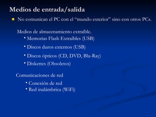 Medios de entrada/salida No comunican el PC con el “mundo exterior” sino con otros PCs. Medios de almacenamiento extraíble. Memorias Flash Extraíbles (USB) Discos duros externos (USB) Diskettes (Obsoletos) Discos ópticos (CD, DVD, Blu-Ray) Comunicaciones de red Conexión de red Red inalámbrica (WiFi) 