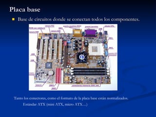 Placa base Base de circuitos donde se conectan todos los componentes. Tanto los conectores, como el formato de la placa base están normalizados. Estándar ATX (mini ATX, micro ATX…) 