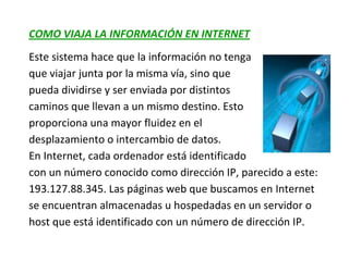 COMO VIAJA LA INFORMACIÓN EN INTERNET
Este sistema hace que la información no tenga
que viajar junta por la misma vía, sino que
pueda dividirse y ser enviada por distintos
caminos que llevan a un mismo destino. Esto
proporciona una mayor fluidez en el
desplazamiento o intercambio de datos.
En Internet, cada ordenador está identificado
con un número conocido como dirección IP, parecido a este:
193.127.88.345. Las páginas web que buscamos en Internet
se encuentran almacenadas u hospedadas en un servidor o
host que está identificado con un número de dirección IP.
 