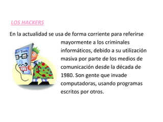 LOS HACKERS
En la actualidad se usa de forma corriente para referirse
                      mayormente a los criminales
                      informáticos, debido a su utilización
                      masiva por parte de los medios de
                      comunicación desde la década de
                      1980. Son gente que invade
                      computadoras, usando programas
                      escritos por otros.
 