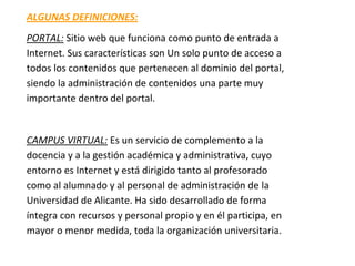 ALGUNAS DEFINICIONES:
PORTAL: Sitio web que funciona como punto de entrada a
Internet. Sus características son Un solo punto de acceso a
todos los contenidos que pertenecen al dominio del portal,
siendo la administración de contenidos una parte muy
importante dentro del portal.


CAMPUS VIRTUAL: Es un servicio de complemento a la
docencia y a la gestión académica y administrativa, cuyo
entorno es Internet y está dirigido tanto al profesorado
como al alumnado y al personal de administración de la
Universidad de Alicante. Ha sido desarrollado de forma
íntegra con recursos y personal propio y en él participa, en
mayor o menor medida, toda la organización universitaria.
 