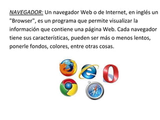 NAVEGADOR: Un navegador Web o de Internet, en inglés un
"Browser", es un programa que permite visualizar la
información que contiene una página Web. Cada navegador
tiene sus características, pueden ser más o menos lentos,
ponerle fondos, colores, entre otras cosas.
 