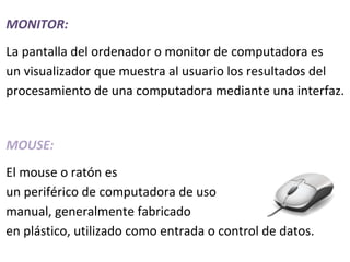 MONITOR:
La pantalla del ordenador o monitor de computadora es
un visualizador que muestra al usuario los resultados del
procesamiento de una computadora mediante una interfaz.


MOUSE:
El mouse o ratón es
un periférico de computadora de uso
manual, generalmente fabricado
en plástico, utilizado como entrada o control de datos.
 