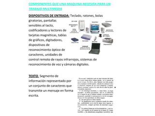COMPONENTES QUE UNA MAQUINA NECESITA PARA UN
TRABAJO MULTIMEDIA
DISPOSITIVOS DE ENTRADA: Teclado, ratones, bolas
giratorias, pantallas
sensibles al tacto,
codificadores y lectores de
tarjetas magnéticas, tablas
de gráficos, digitadores,
dispositivos de
reconocimiento óptico de
caracteres, unidades de
control remoto de rayos infrarrojos, sistemas de
reconocimiento de voz y cámaras digitales.


TEXTO. Segmento de
información representado por
un conjunto de caracteres que
transmite un mensaje en forma
escrita.
 