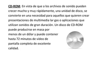 CD-ROM. En vista de que a los archivos de sonido pueden
crecer mucho y muy rápidamente, una unidad de disco, se
convierte en una necesidad para aquellos que quieren crear
presentaciones de multimedia lar gas o aplicaciones que
utilizan sonidos de gran duración. Un disco de CD-ROM
puede producirse en masa por
menos de un dólar y puede contener
hasta 72 minutos de video de
pantalla completa de excelente
calidad.
 
