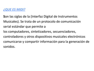 ¿QUE ES MIDI?
Son las siglas de la (Interfaz Digital de Instrumentos
Musicales). Se trata de un protocolo de comunicación
serial estándar que permite a
los computadores, sintetizadores, secuenciadores,
controladores y otros dispositivos musicales electrónicos
comunicarse y compartir información para la generación de
sonidos.
 