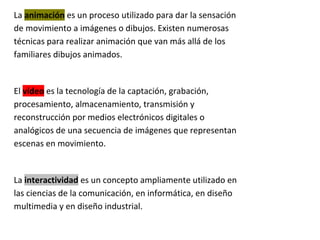 La animación es un proceso utilizado para dar la sensación
de movimiento a imágenes o dibujos. Existen numerosas
técnicas para realizar animación que van más allá de los
familiares dibujos animados.


El vídeo es la tecnología de la captación, grabación,
procesamiento, almacenamiento, transmisión y
reconstrucción por medios electrónicos digitales o
analógicos de una secuencia de imágenes que representan
escenas en movimiento.


La interactividad es un concepto ampliamente utilizado en
las ciencias de la comunicación, en informática, en diseño
multimedia y en diseño industrial.
 