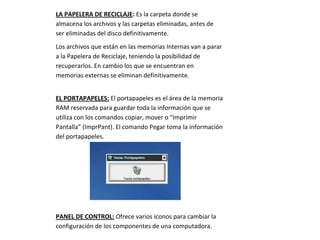 LA PAPELERA DE RECICLAJE: Es la carpeta donde se
almacena los archivos y las carpetas eliminadas, antes de
ser eliminadas del disco definitivamente.
Los archivos que están en las memorias Internas van a parar
a la Papelera de Reciclaje, teniendo la posibilidad de
recuperarlos. En cambio los que se encuentran en
memorias externas se eliminan definitivamente.


EL PORTAPAPELES: El portapapeles es el área de la memoria
RAM reservada para guardar toda la información que se
utiliza con los comandos copiar, mover o “Imprimir
Pantalla” (ImprPant). El comando Pegar toma la información
del portapapeles.




PANEL DE CONTROL: Ofrece varios iconos para cambiar la
configuración de los componentes de una computadora.
 