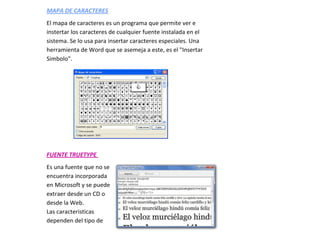 MAPA DE CARACTERES
El mapa de caracteres es un programa que permite ver e
instertar los caracteres de cualquier fuente instalada en el
sistema. Se lo usa para insertar caracteres especiales. Una
herramienta de Word que se asemeja a este, es el "Insertar
Simbolo".




FUENTE TRUETYPE
Es una fuente que no se
encuentra incorporada
en Microsoft y se puede
extraer desde un CD o
desde la Web.
Las caracteristicas
dependen del tipo de
 