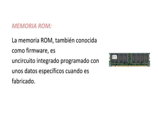 MEMORIA ROM:
La memoria ROM, también conocida
como firmware, es
uncircuito integrado programado con
unos datos específicos cuando es
fabricado.
 