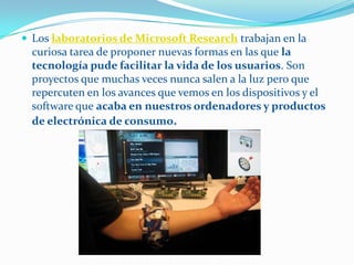 Los laboratorios de Microsoft Research trabajan en la
  curiosa tarea de proponer nuevas formas en las que la
  tecnología pude facilitar la vida de los usuarios. Son
  proyectos que muchas veces nunca salen a la luz pero que
  repercuten en los avances que vemos en los dispositivos y el
  software que acaba en nuestros ordenadores y productos
  de electrónica de consumo.
 