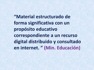 “Material estructurado de
forma significativa con un
propósito educativo
correspondiente a un recurso
digital distribuido y consultado
en internet. ” (Min. Educación)