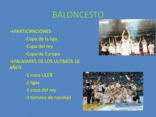 BALONCESTO
→PARTICIPACIONES
     -Copa de la liga
     -Copa del rey
     -Copa de Europa
→PALMARES DE LOS ULTIMOS 10
AÑOS
     -1 copa ULEB
     -2 ligas
     -1 copa del rey
     -3 torneos de navidad
 