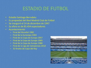 ESTADIO DE FUTBOL
•   Estadio Santiago Bernabéu
•   Es propiedad del Real Madrid Club de Fútbol
•   Se inauguró el 14 de diciembre de 1947
•   Su aforo es de 85.454 espectadores
•   Acontecimiento
     –   Final del Mundial 1982
     –   Final de la Eurocopa 1964
     –   Final de la Copa de Europa 1957
     –   Final de la Copa de Europa 1969
     –   Final de la Copa de Europa 1980
     –   Final de la Liga de Campeones 2010
     –   35 finales de Copa del Rey
 