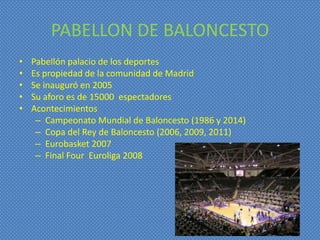 PABELLON DE BALONCESTO
•   Pabellón palacio de los deportes
•   Es propiedad de la comunidad de Madrid
•   Se inauguró en 2005
•   Su aforo es de 15000 espectadores
•   Acontecimientos
     – Campeonato Mundial de Baloncesto (1986 y 2014)
     – Copa del Rey de Baloncesto (2006, 2009, 2011)
     – Eurobasket 2007
     – Final Four Euroliga 2008
 