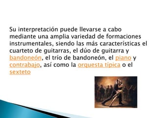 Su interpretación puede llevarse a cabo
mediante una amplia variedad de formaciones
instrumentales, siendo las más características el
cuarteto de guitarras, el dúo de guitarra y
bandoneón, el trío de bandoneón, el piano y
contrabajo, así como la orquesta típica o el
sexteto
 