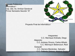 Escuela Politécnica
Informática I
Cap. 2do. As. Amílcar Sandoval
Primer Semestre Sección “D”




                      Proyecto Final de Informática I




                                                 Integrantes:
                                         C.C. Manrique Andrade, Diego
                                 Alejandro
                                    C.C. Ambosy Orozco, Carlos Alfredo
                                        C.C. Marroquín Betancourt, Raúl
                                 Ezequiel
                                    C.C. Herrera Menéndez, Salvador
                                    C.C. Gallardo Salazar, Hedrick Emanuel
 