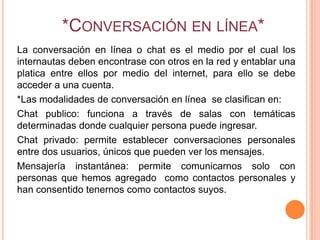 *CONVERSACIÓN EN LÍNEA*
La conversación en línea o chat es el medio por el cual los
internautas deben encontrase con otros en la red y entablar una
platica entre ellos por medio del internet, para ello se debe
acceder a una cuenta.
*Las modalidades de conversación en línea se clasifican en:
Chat publico: funciona a través de salas con temáticas
determinadas donde cualquier persona puede ingresar.
Chat privado: permite establecer conversaciones personales
entre dos usuarios, únicos que pueden ver los mensajes.
Mensajería instantánea: permite comunicarnos solo con
personas que hemos agregado como contactos personales y
han consentido tenernos como contactos suyos.
 