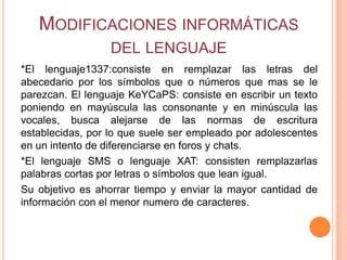 MODIFICACIONES INFORMÁTICAS
                  DEL LENGUAJE
*El lenguaje1337:consiste en remplazar las letras del
abecedario por los símbolos que o números que mas se le
parezcan. El lenguaje KeYCaPS: consiste en escribir un texto
poniendo en mayúscula las consonante y en minúscula las
vocales, busca alejarse de las normas de escritura
establecidas, por lo que suele ser empleado por adolescentes
en un intento de diferenciarse en foros y chats.
*El lenguaje SMS o lenguaje XAT: consisten remplazarlas
palabras cortas por letras o símbolos que lean igual.
Su objetivo es ahorrar tiempo y enviar la mayor cantidad de
información con el menor numero de caracteres.
 