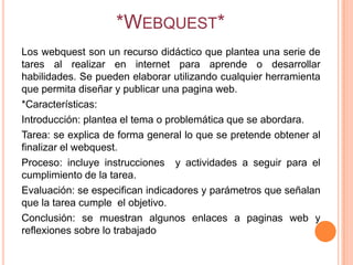 *WEBQUEST*
Los webquest son un recurso didáctico que plantea una serie de
tares al realizar en internet para aprende o desarrollar
habilidades. Se pueden elaborar utilizando cualquier herramienta
que permita diseñar y publicar una pagina web.
*Características:
Introducción: plantea el tema o problemática que se abordara.
Tarea: se explica de forma general lo que se pretende obtener al
finalizar el webquest.
Proceso: incluye instrucciones y actividades a seguir para el
cumplimiento de la tarea.
Evaluación: se especifican indicadores y parámetros que señalan
que la tarea cumple el objetivo.
Conclusión: se muestran algunos enlaces a paginas web y
reflexiones sobre lo trabajado
 