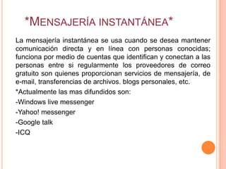 *MENSAJERÍA INSTANTÁNEA*
La mensajería instantánea se usa cuando se desea mantener
comunicación directa y en línea con personas conocidas;
funciona por medio de cuentas que identifican y conectan a las
personas entre si regularmente los proveedores de correo
gratuito son quienes proporcionan servicios de mensajería, de
e-mail, transferencias de archivos. blogs personales, etc.
*Actualmente las mas difundidos son:
-Windows live messenger
-Yahoo! messenger
-Google talk
-ICQ
 