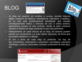 BLOG
 Un blog (en español, sin comillas ni cursiva, también bitácora
  digital, cuaderno de bitácora, ciberbitácora, ciberdiario, o weblog )
  es un sitio web periódicamente actualizado que recopila
  cronológicamente textos o artículos de uno o varios autores,
  apareciendo primero el más reciente, donde el autor conserva
  siempre la libertad de dejar publicado lo que crea pertinente.
 Habitualmente, en cada artículo de un blog, los lectores pueden
  escribir sus comentarios y el autor darles respuesta, de forma que
  es posible establecer un diálogo.
 El uso o tema de cada blog es particular, los hay de
  tipo: periodístico, empresarial o corporativo, tecnológico, educativo
  (edublogs), políticos, personales (variados contenidos de todo tipo),
  etc.
 