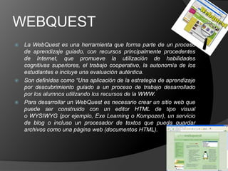 WEBQUEST
 La WebQuest es una herramienta que forma parte de un proceso
  de aprendizaje guiado, con recursos principalmente procedentes
  de Internet, que promueve la utilización de habilidades
  cognitivas superiores, el trabajo cooperativo, la autonomía de los
  estudiantes e incluye una evaluación auténtica.
 Son definidas como “Una aplicación de la estrategia de aprendizaje
  por descubrimiento guiado a un proceso de trabajo desarrollado
  por los alumnos utilizando los recursos de la WWW.
 Para desarrollar un WebQuest es necesario crear un sitio web que
  puede ser construido con un editor HTML de tipo visual
  o WYSIWYG (por ejemplo, Exe Learning o Kompozer), un servicio
  de blog o incluso un procesador de textos que pueda guardar
  archivos como una página web (documentos HTML).
 
