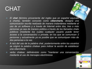 CHAT
 El chat (término proveniente del inglés que en español equivale
  a charla), también conocido como cibercharla, designa una
  comunicación escrita realizada de manera instantánea mediante el
  uso de un software y a través de Internet entre dos, tres o más
  personas ya sea de manera pública a través de los llamados chats
  públicos (mediante los cuales cualquier usuario puede tener
  acceso a la conversación) o privada, en los que se comunican 2
  personas y actualmente ya es posible que se comuniquen más de
  dos personas a la vez.
 A raíz del uso de la palabra chat, posteriormente entre los usuarios
  se originó la palabra chatear para indicar la acción de establecer
  una cibercharla
 verbo chatear, definiéndolo como "mantener una conversación
  mediante el uso de mensajes electrónicos
 