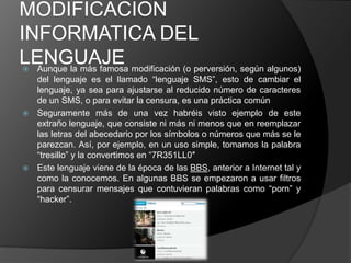 MODIFICACION
INFORMATICA DEL
LENGUAJE modificación (o perversión, según algunos)
 Aunque la más famosa
  del lenguaje es el llamado “lenguaje SMS”, esto de cambiar el
  lenguaje, ya sea para ajustarse al reducido número de caracteres
  de un SMS, o para evitar la censura, es una práctica común
 Seguramente más de una vez habréis visto ejemplo de este
  extraño lenguaje, que consiste ni más ni menos que en reemplazar
  las letras del abecedario por los símbolos o números que más se le
  parezcan. Así, por ejemplo, en un uso simple, tomamos la palabra
  “tresillo” y la convertimos en “7R351LL0″
 Este lenguaje viene de la época de las BBS, anterior a Internet tal y
  como la conocemos. En algunas BBS se empezaron a usar filtros
  para censurar mensajes que contuvieran palabras como “porn” y
  “hacker”.
 